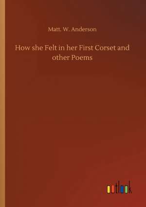 How she Felt in her First Corset and other Poems de Matt. W. Anderson