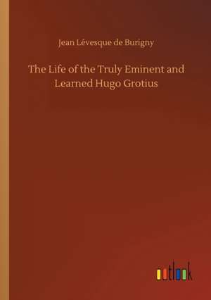 The Life of the Truly Eminent and Learned Hugo Grotius de Jean Lévesque de Burigny