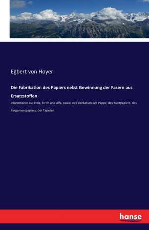 Die Fabrikation des Papiers nebst Gewinnung der Fasern aus Ersatzstoffen de Egbert Von Hoyer