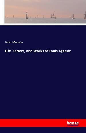 Life, Letters, and Works of Louis Agassiz de Jules Marcou