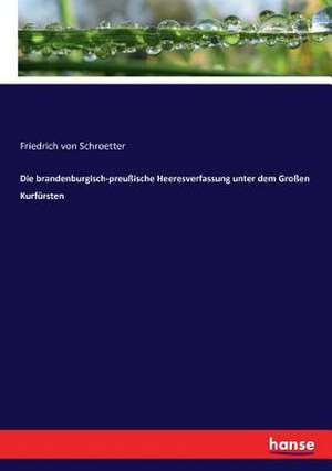 Die brandenburgisch-preußische Heeresverfassung unter dem Großen Kurfürsten de Friedrich von Schroetter