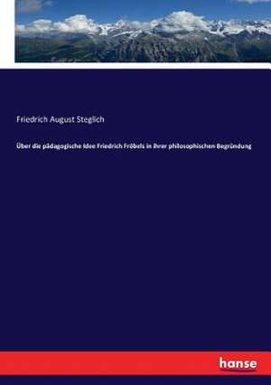 Über die pädagogische Idee Friedrich Fröbels in ihrer philosophischen Begründung de Friedrich August Steglich