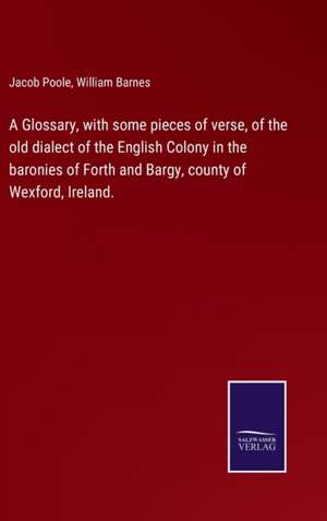 Glossary, with some pieces of verse, of the old dialect of the English Colony in the baronies of Forth and Bargy, county of Wexford, Ireland. de William Barnes