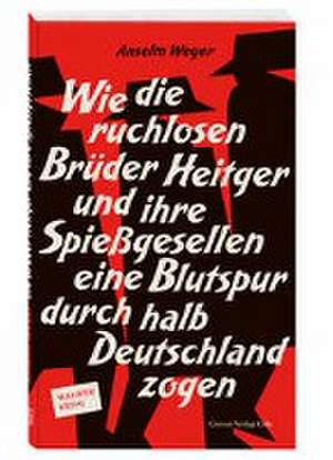 Wie die ruchlosen Brüder Heitger und ihre Spießgesellen eine Blutspur durch halb Deutschland zogen de Anselm Weyer