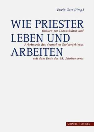 Wie Priester Leben Und Arbeiten: Quellen Zur Lebenskultur Und Arbeitswelt Des Deutschen Seelsorgeklerus Seit Dem Ende Des 18. Jahrhunderts de Erwin Gatz