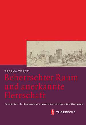 Beherrschter Raum Und Anerkannte Herrschaft: Friedrich I. Barbarossa Und Das Konigreich Burgund de Verena Türck