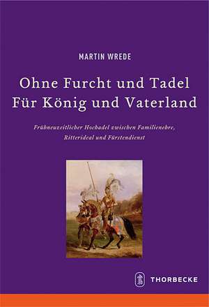 Ohne Furcht Und Tadel--Feur Keonig Und Vaterland: Freuhneuzeitlicher Hochadel Zwischen Familienehre, Ritterideal Und Feurstendienst de Martin Wrede