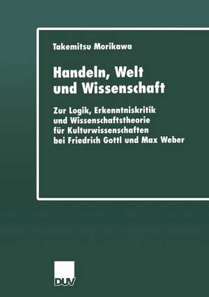 Handeln, Welt und Wissenschaft: Zur Logik, Erkenntniskritik und Wissenschaftstheorie für Kulturwissenschaften bei Friedrich Gottl und Max Weber de Takemitsu Morikawa