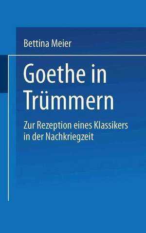 Goethe in Trümmern: Zur Rezeption eines Klassikers in der Nachkriegszeit de Bettina Meier