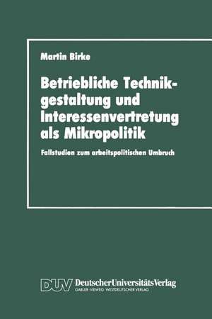 Betriebliche Technikgestaltung und Interessenvertretung als Mikropolitik: Fallstudien zum arbeitspolitischen Umbruch de Martin Birke