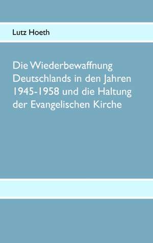 Die Wiederbewaffnung Deutschlands in Den Jahren 1945-1958 Und Die Haltung Der Evangelischen Kirche: The Collusion de Lutz Hoeth