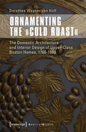 Ornamenting the "Cold Roast": The Domestic Architecture and Interior Design of Upper-Class Boston Homes, 1760-1880 de Dorothee von Wagner von Hoff