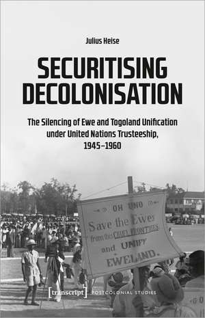 Securitising Decolonisation: The Silencing of Ewe and Togoland Unification under United Nations Trusteeship, 1945-1960 de Julius Heise