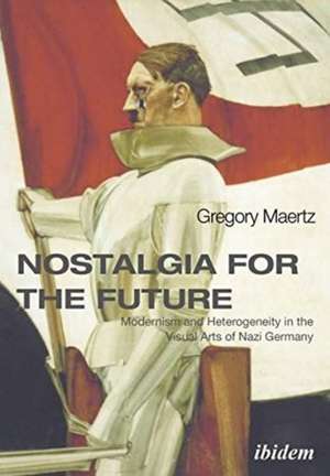 Nostalgia for the Future – Modernism and Heterogeneity in the Visual Arts of Nazi Germany de Gregory Maertz