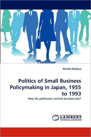 Politics of Small Business Policymaking in Japan, 1955 to 1993 de Hiroshi Kaihara