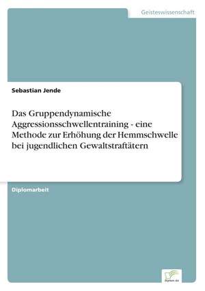 Das Gruppendynamische Aggressionsschwellentraining - eine Methode zurErhöhung der Hemmschwelle bei jugendlichen Gewaltstraftätern de Sebastian Jende