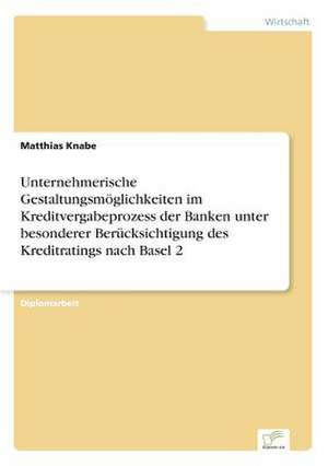 Unternehmerische Gestaltungsmöglichkeiten im Kreditvergabeprozess der Banken unter besonderer Berücksichtigung des Kreditratings nach Basel 2 de Matthias Knabe