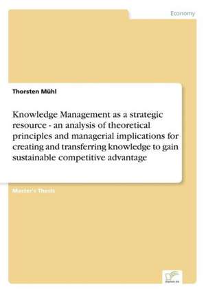 Knowledge Management as a strategic resource - an analysis of theoretical principles and managerial implications for creating and transferring knowledge to gain sustainable competitive advantage de Thorsten Mühl