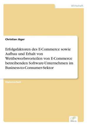 Erfolgsfaktoren des E-Commerce sowie Aufbau und Erhalt von Wettbewerbsvorteilen von E-Commerce betreibenden Software-Unternehmen im Business-to-Consumer-Sektor de Christian Jäger