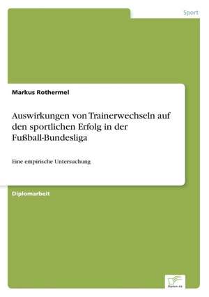 Auswirkungen Von Trainerwechseln Auf Den Sportlichen Erfolg in Der Fussball-Bundesliga: Analyse Von Wertmanagementmassnahmen in Banken de Markus Rothermel