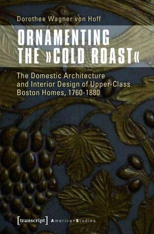 Ornamenting the »Cold Roast«: The Domestic Architecture and Interior Design of Upper-Class Boston Homes, 1760-1880 de Dorothee Wagner von Hoff