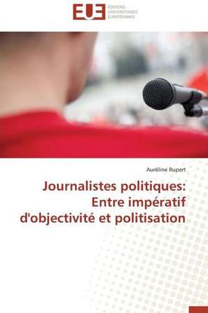 Journalistes Politiques: Entre Imperatif D'Objectivite Et Politisation de Auréline Rupert