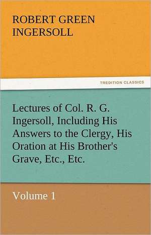 Lectures of Col. R. G. Ingersoll, Including His Answers to the Clergy, His Oration at His Brother's Grave, Etc., Etc. de Robert Green Ingersoll