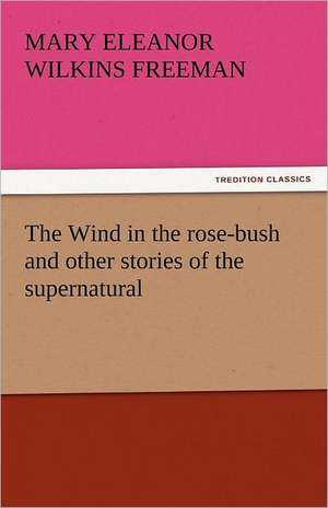 The Wind in the Rose-Bush and Other Stories of the Supernatural: Their Origin and Meaning de Mary Eleanor Wilkins Freeman