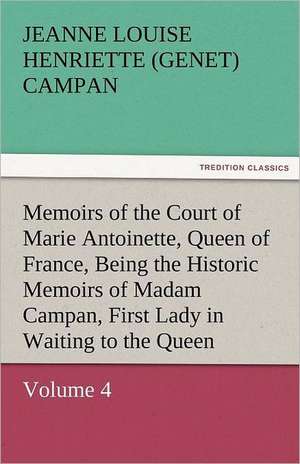 Memoirs of the Court of Marie Antoinette, Queen of France, Volume 4 Being the Historic Memoirs of Madam Campan, First Lady in Waiting to the Queen de Jeanne Louise Henriette (Genet) Campan