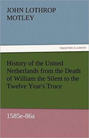 History of the United Netherlands from the Death of William the Silent to the Twelve Year's Truce, 1585e-86a de John Lothrop Motley