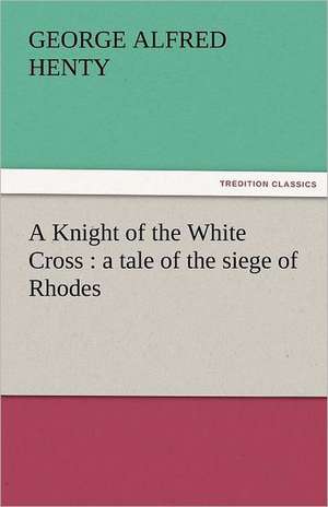 A Knight of the White Cross: A Tale of the Siege of Rhodes de G. A. (George Alfred) Henty