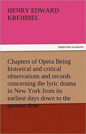 Chapters of Opera Being Historical and Critical Observations and Records Concerning the Lyric Drama in New York from Its Earliest Days Down to the Pre: An Attempt at Interpretation de Henry Edward Krehbiel