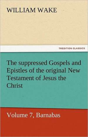 The Suppressed Gospels and Epistles of the Original New Testament of Jesus the Christ, Volume 7, Barnabas: A Chronicle of the Land of Evangeline de William Wake