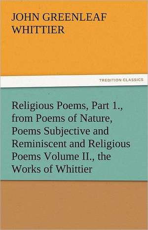 Religious Poems, Part 1., from Poems of Nature, Poems Subjective and Reminiscent and Religious Poems Volume II., the Works of Whittier de John Greenleaf Whittier