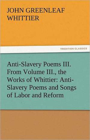 Anti-Slavery Poems III. from Volume III., the Works of Whittier: Anti-Slavery Poems and Songs of Labor and Reform de John Greenleaf Whittier