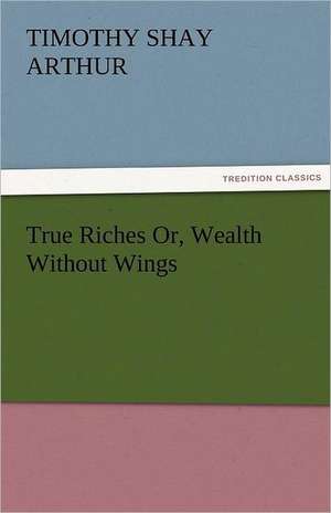 True Riches Or, Wealth Without Wings de T. S. (Timothy Shay) Arthur