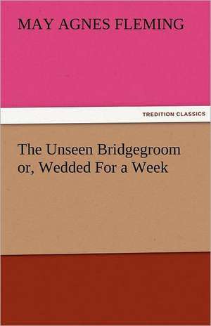 The Unseen Bridgegroom Or, Wedded for a Week: Mary Ware de May Agnes Fleming