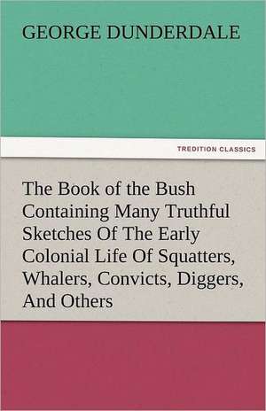 The Book of the Bush Containing Many Truthful Sketches of the Early Colonial Life of Squatters, Whalers, Convicts, Diggers, and Others Who Left Their: Truth Made Clear Through Eye and Ear Or, Ten-Minute Talks with Colored Chalks de George Dunderdale