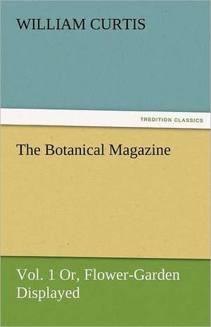 The Botanical Magazine, Vol. 1 Or, Flower-Garden Displayed de William Curtis