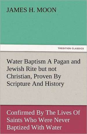 Water Baptism a Pagan and Jewish Rite But Not Christian, Proven by Scripture and History Confirmed by the Lives of Saints Who Were Never Baptized with: The Central Man of All the World a Course of Lectures Delivered Before the Student Body of the New York State Colleg de James H. Moon