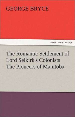 The Romantic Settlement of Lord Selkirk's Colonists the Pioneers of Manitoba: The Central Man of All the World a Course of Lectures Delivered Before the Student Body of the New York State Colleg de George Bryce