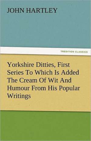 Yorkshire Ditties, First Series to Which Is Added the Cream of Wit and Humour from His Popular Writings: The Central Man of All the World a Course of Lectures Delivered Before the Student Body of the New York State Colleg de John Hartley