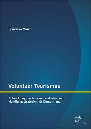 Volunteer Tourismus: Entwicklung Des Nischenproduktes Und Handlungsstrategien Fur Deutschland de Franziska Maier