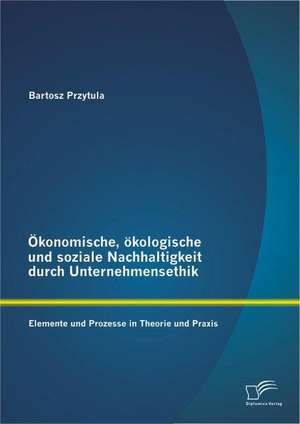 Okonomische, Okologische Und Soziale Nachhaltigkeit Durch Unternehmensethik: Elemente Und Prozesse in Theorie Und Praxis de Bartosz Przytula