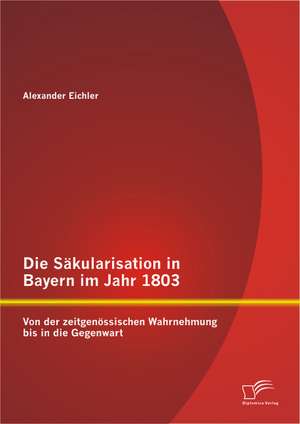 Die Sakularisation in Bayern Im Jahr 1803: Von Der Zeitgenossischen Wahrnehmung Bis in Die Gegenwart de Alexander Eichler