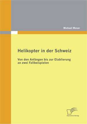 Helikopter in Der Schweiz: Von Den Anf Ngen Bis Zur Etablierung an Zwei Fallbeispielen de Michael Moser