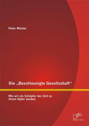 Die Beschleunigte Gesellschaft": Wie Wir ALS Schopfer Der Zeit Zu Ihrem Opfer Werden de Peter Wöckel