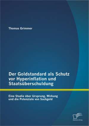 Der Goldstandard ALS Schutz VOR Hyperinflation Und Staatsuberschuldung: Eine Studie Uber Ursprung, Wirkung Und Die Potenziale Von Sachgeld de Thomas Grimmer