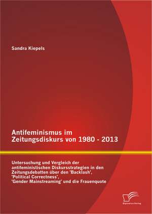 Antifeminismus Im Zeitungsdiskurs Von 1980 - 2013: Untersuchung Und Vergleich Der Antifeministischen Diskursstrategien in Den Zeitungsdebatten Uber De de Sandra Kiepels