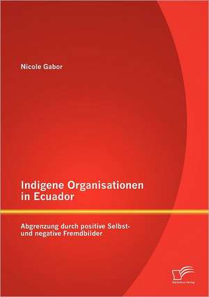 Indigene Organisationen in Ecuador: Abgrenzung Durch Positive Selbst- Und Negative Fremdbilder de Nicole Gabor